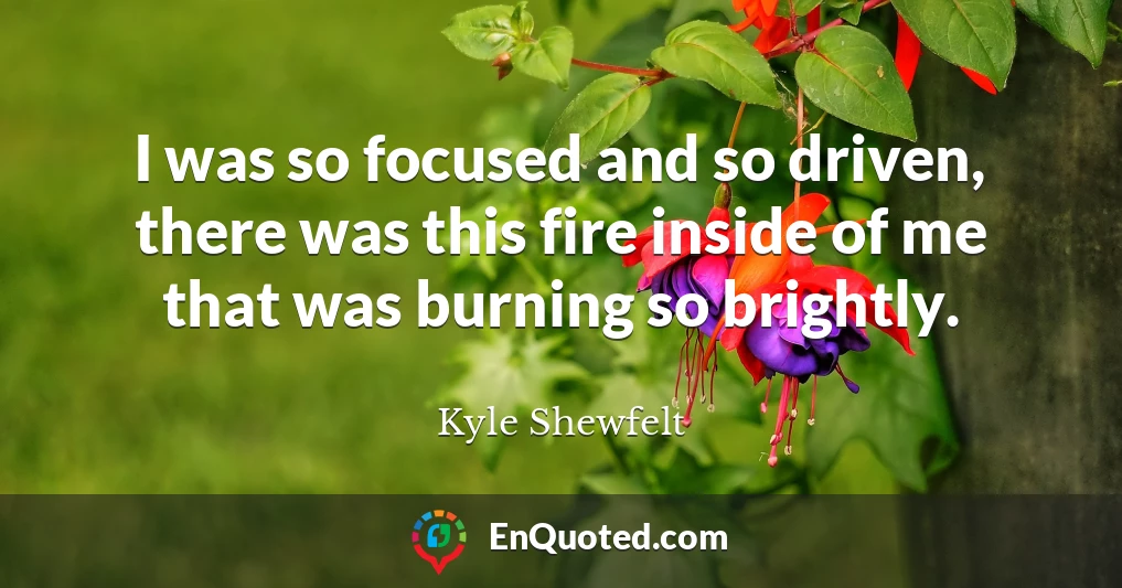 I was so focused and so driven, there was this fire inside of me that was burning so brightly.