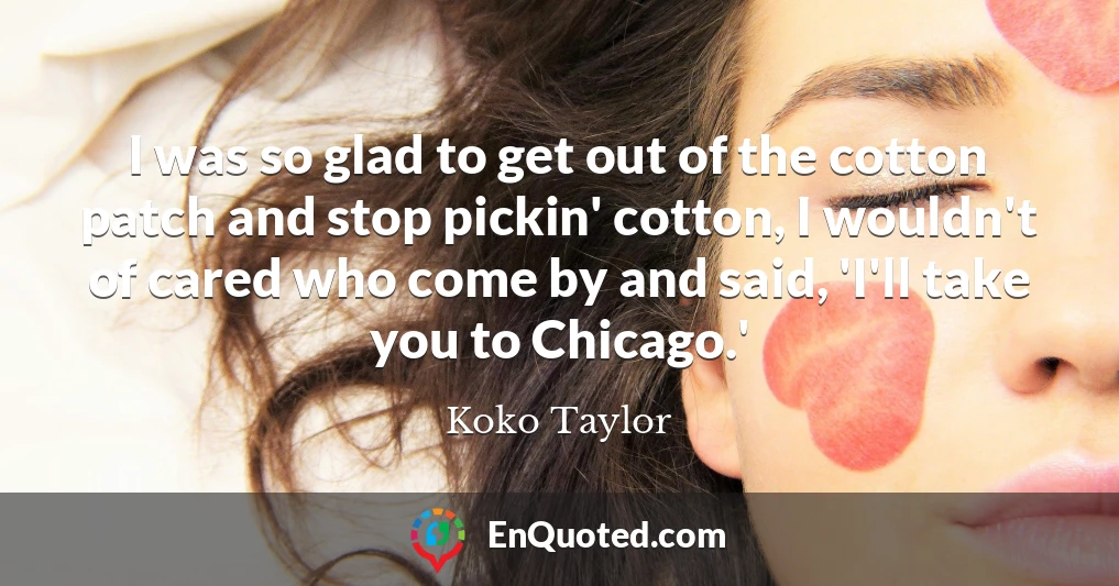 I was so glad to get out of the cotton patch and stop pickin' cotton, I wouldn't of cared who come by and said, 'I'll take you to Chicago.'