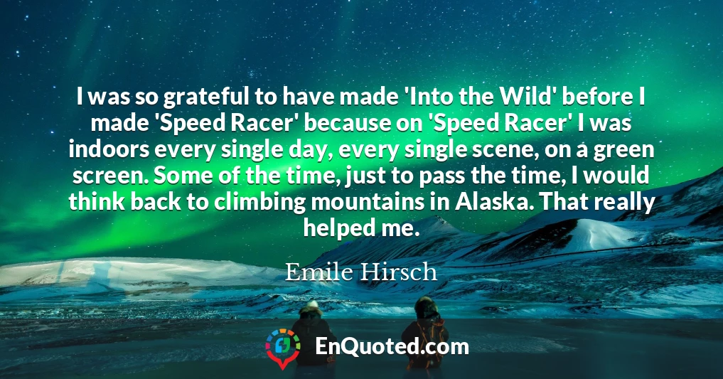 I was so grateful to have made 'Into the Wild' before I made 'Speed Racer' because on 'Speed Racer' I was indoors every single day, every single scene, on a green screen. Some of the time, just to pass the time, I would think back to climbing mountains in Alaska. That really helped me.