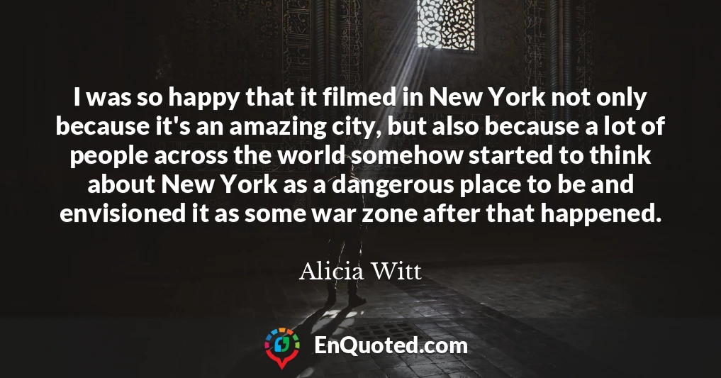 I was so happy that it filmed in New York not only because it's an amazing city, but also because a lot of people across the world somehow started to think about New York as a dangerous place to be and envisioned it as some war zone after that happened.