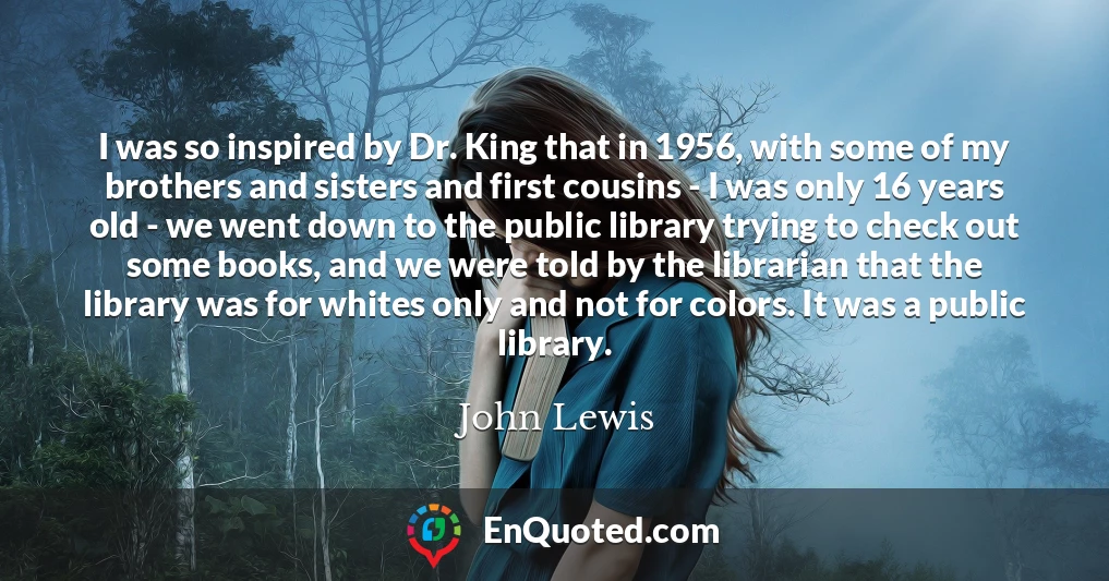 I was so inspired by Dr. King that in 1956, with some of my brothers and sisters and first cousins - I was only 16 years old - we went down to the public library trying to check out some books, and we were told by the librarian that the library was for whites only and not for colors. It was a public library.