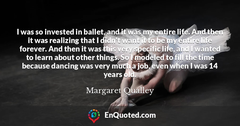 I was so invested in ballet, and it was my entire life. And then it was realizing that I didn't want it to be my entire life forever. And then it was this very specific life, and I wanted to learn about other things. So I modeled to fill the time because dancing was very much a job, even when I was 14 years old.