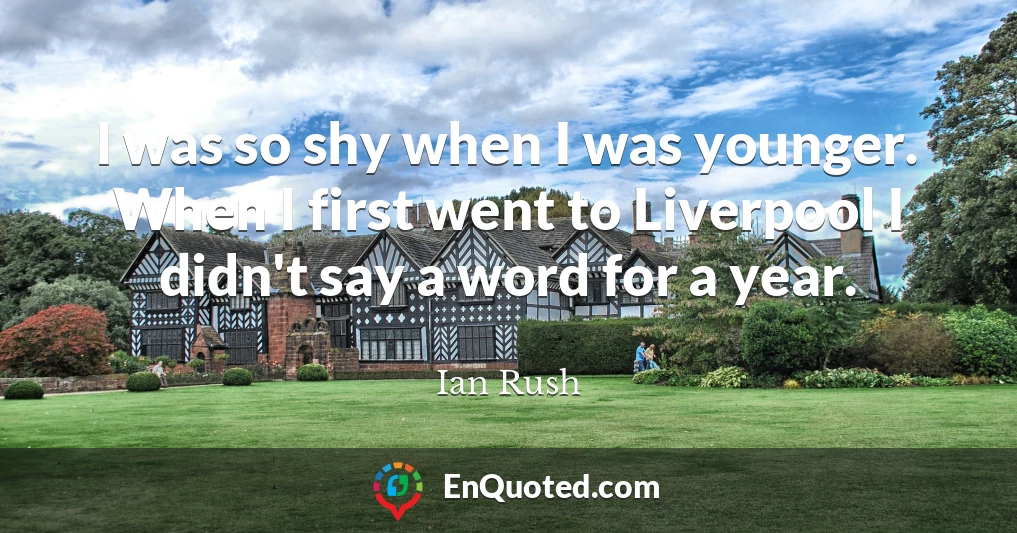 I was so shy when I was younger. When I first went to Liverpool I didn't say a word for a year.