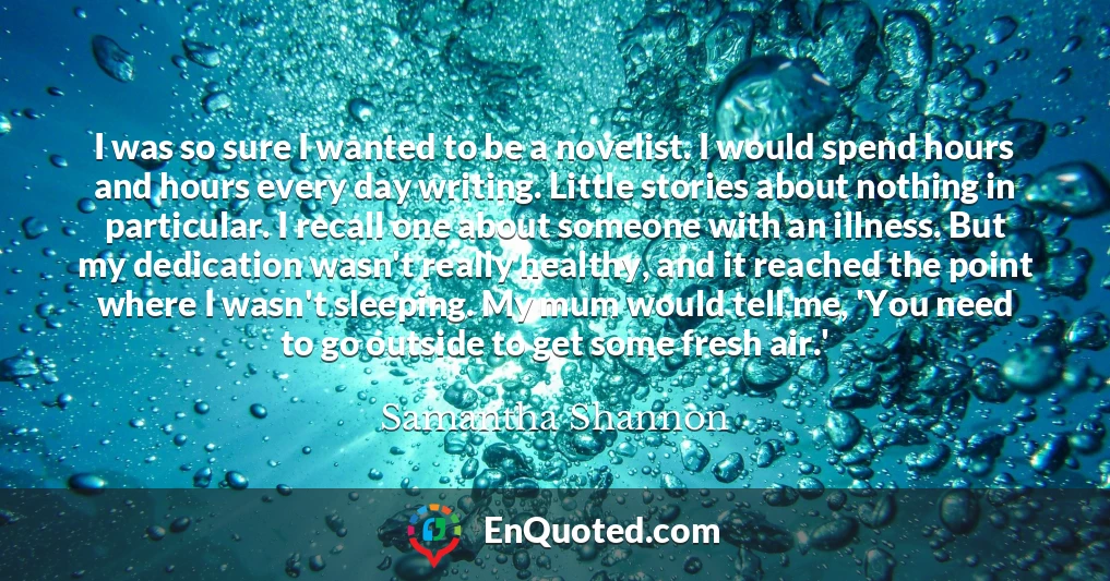 I was so sure I wanted to be a novelist. I would spend hours and hours every day writing. Little stories about nothing in particular. I recall one about someone with an illness. But my dedication wasn't really healthy, and it reached the point where I wasn't sleeping. My mum would tell me, 'You need to go outside to get some fresh air.'
