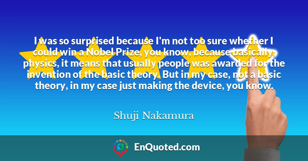 I was so surprised because I'm not too sure whether I could win a Nobel Prize, you know, because basically, physics, it means that usually people was awarded for the invention of the basic theory. But in my case, not a basic theory, in my case just making the device, you know.