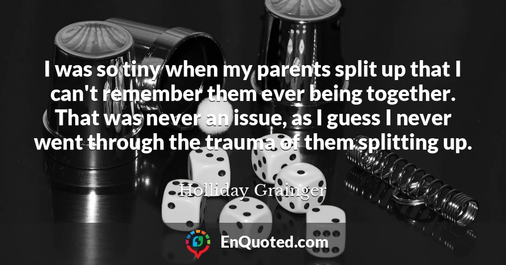 I was so tiny when my parents split up that I can't remember them ever being together. That was never an issue, as I guess I never went through the trauma of them splitting up.