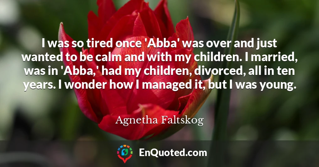 I was so tired once 'Abba' was over and just wanted to be calm and with my children. I married, was in 'Abba,' had my children, divorced, all in ten years. I wonder how I managed it, but I was young.