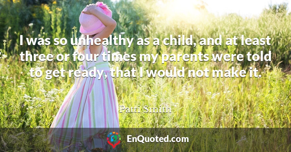 I was so unhealthy as a child, and at least three or four times my parents were told to get ready, that I would not make it.