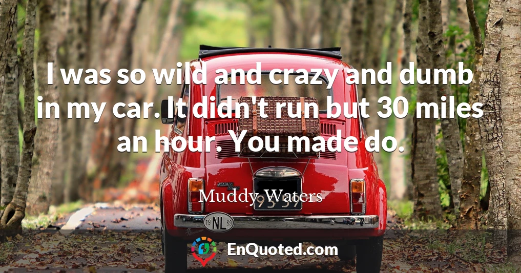I was so wild and crazy and dumb in my car. It didn't run but 30 miles an hour. You made do.