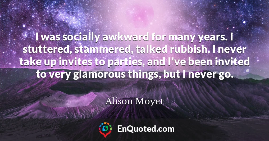 I was socially awkward for many years. I stuttered, stammered, talked rubbish. I never take up invites to parties, and I've been invited to very glamorous things, but I never go.
