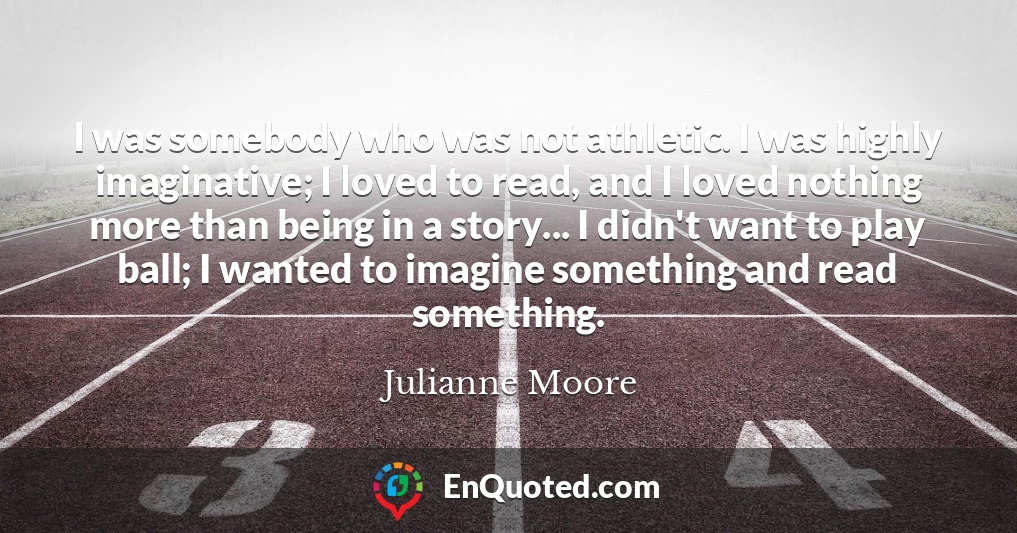 I was somebody who was not athletic. I was highly imaginative; I loved to read, and I loved nothing more than being in a story... I didn't want to play ball; I wanted to imagine something and read something.