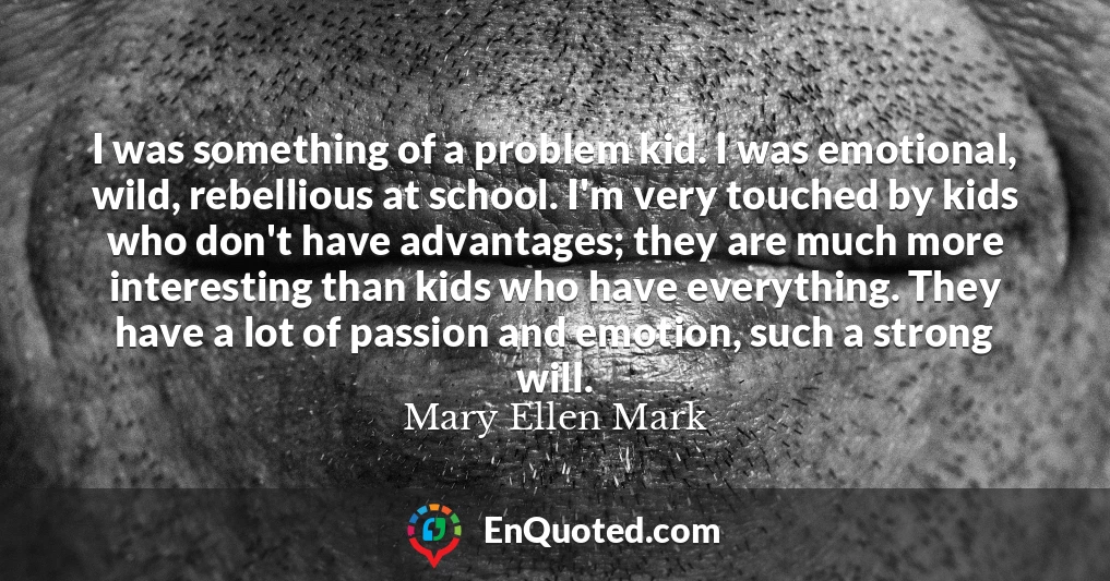 I was something of a problem kid. I was emotional, wild, rebellious at school. I'm very touched by kids who don't have advantages; they are much more interesting than kids who have everything. They have a lot of passion and emotion, such a strong will.