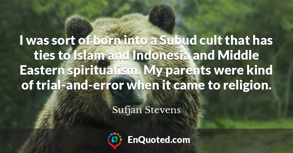 I was sort of born into a Subud cult that has ties to Islam and Indonesia and Middle Eastern spiritualism. My parents were kind of trial-and-error when it came to religion.
