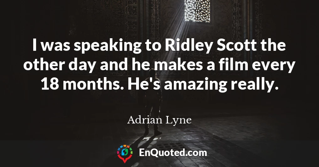 I was speaking to Ridley Scott the other day and he makes a film every 18 months. He's amazing really.