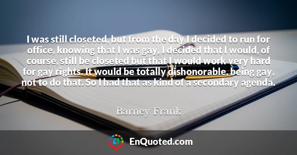 I was still closeted, but from the day I decided to run for office, knowing that I was gay, I decided that I would, of course, still be closeted but that I would work very hard for gay rights. It would be totally dishonorable, being gay, not to do that. So I had that as kind of a secondary agenda.