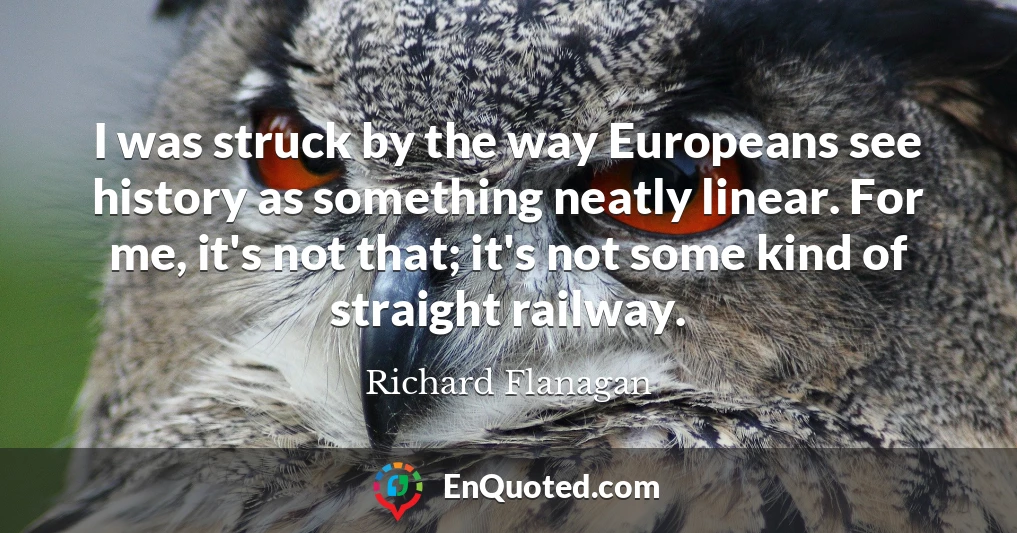 I was struck by the way Europeans see history as something neatly linear. For me, it's not that; it's not some kind of straight railway.