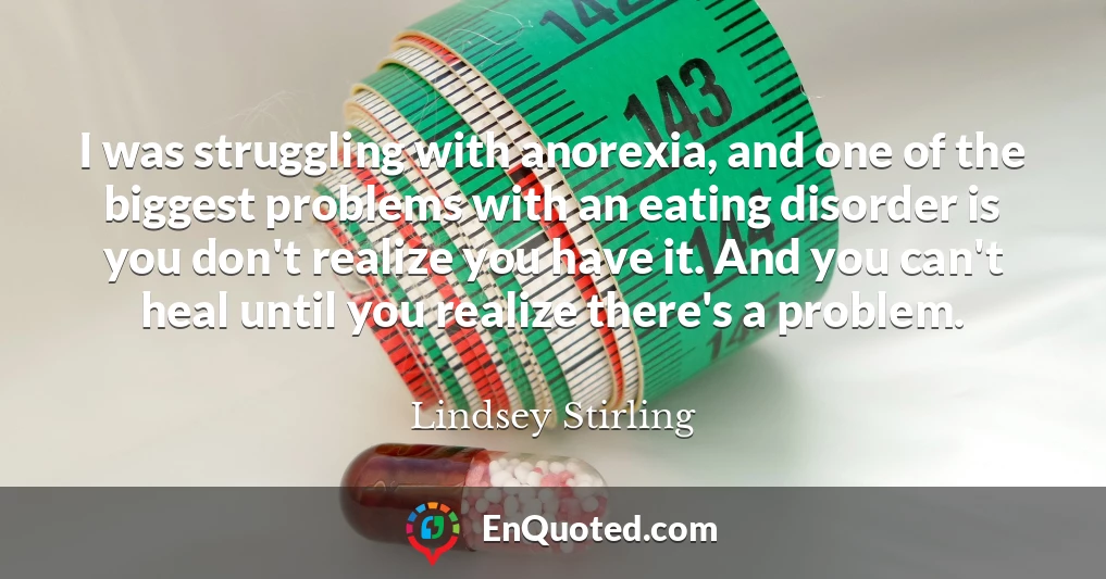 I was struggling with anorexia, and one of the biggest problems with an eating disorder is you don't realize you have it. And you can't heal until you realize there's a problem.