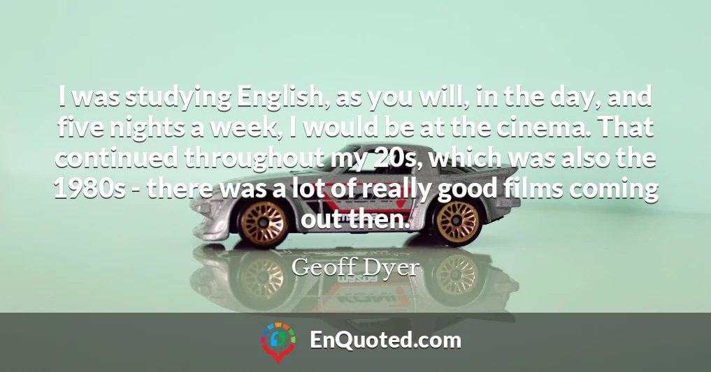 I was studying English, as you will, in the day, and five nights a week, I would be at the cinema. That continued throughout my 20s, which was also the 1980s - there was a lot of really good films coming out then.