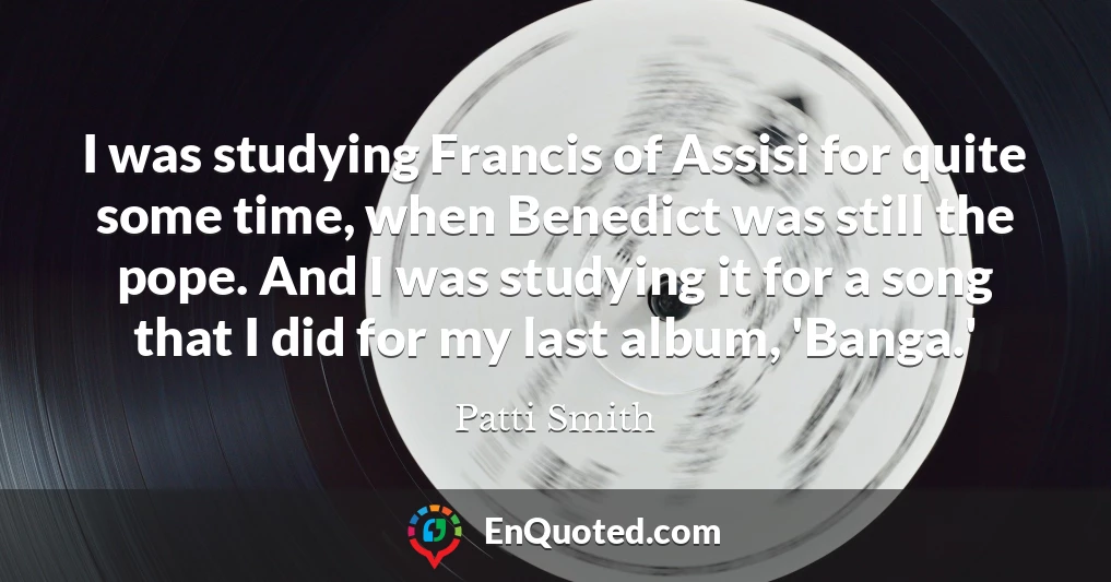 I was studying Francis of Assisi for quite some time, when Benedict was still the pope. And I was studying it for a song that I did for my last album, 'Banga.'