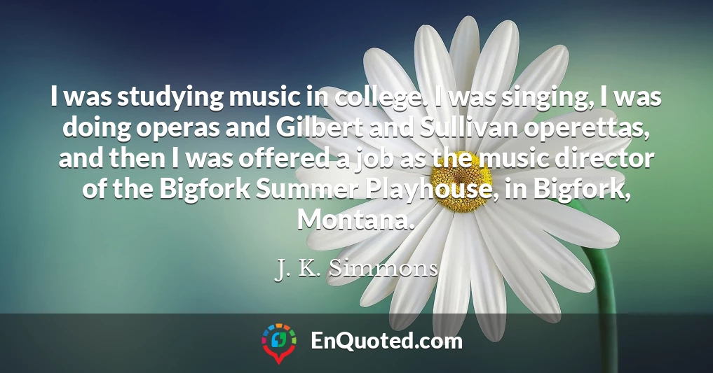 I was studying music in college. I was singing, I was doing operas and Gilbert and Sullivan operettas, and then I was offered a job as the music director of the Bigfork Summer Playhouse, in Bigfork, Montana.