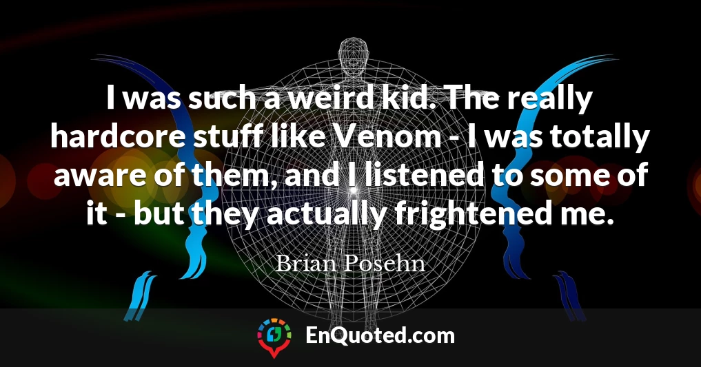 I was such a weird kid. The really hardcore stuff like Venom - I was totally aware of them, and I listened to some of it - but they actually frightened me.