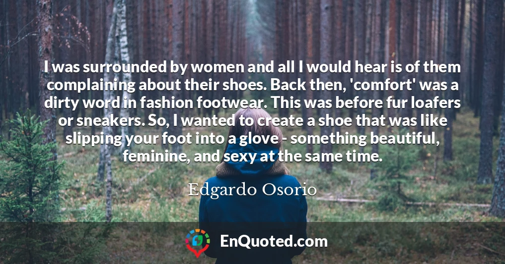 I was surrounded by women and all I would hear is of them complaining about their shoes. Back then, 'comfort' was a dirty word in fashion footwear. This was before fur loafers or sneakers. So, I wanted to create a shoe that was like slipping your foot into a glove - something beautiful, feminine, and sexy at the same time.