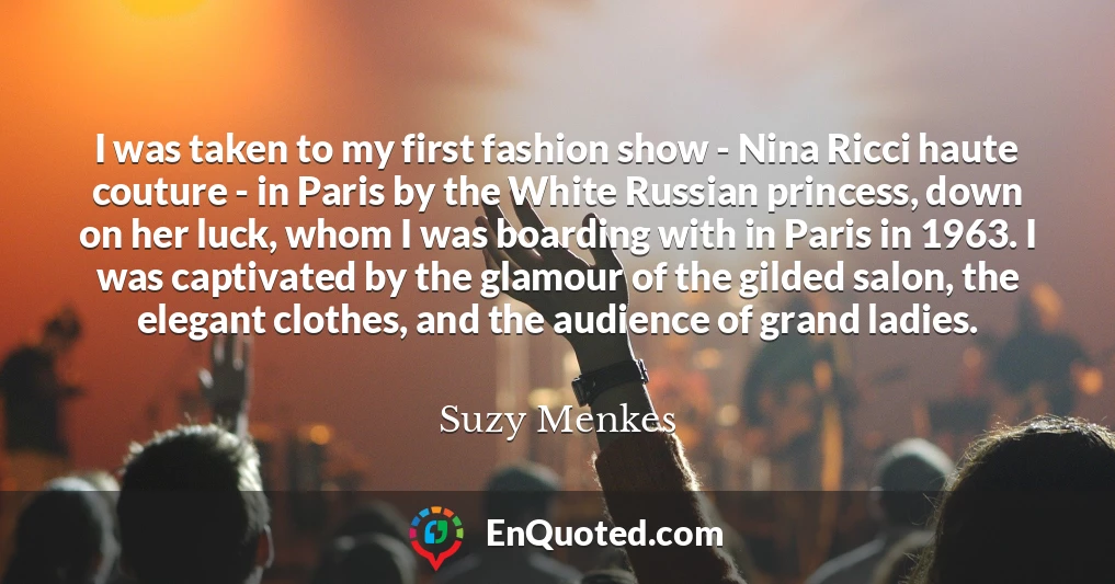 I was taken to my first fashion show - Nina Ricci haute couture - in Paris by the White Russian princess, down on her luck, whom I was boarding with in Paris in 1963. I was captivated by the glamour of the gilded salon, the elegant clothes, and the audience of grand ladies.