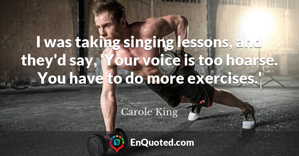 I was taking singing lessons, and they'd say, 'Your voice is too hoarse. You have to do more exercises.'