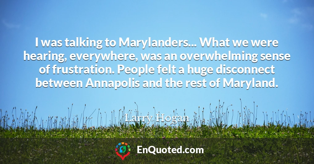 I was talking to Marylanders... What we were hearing, everywhere, was an overwhelming sense of frustration. People felt a huge disconnect between Annapolis and the rest of Maryland.