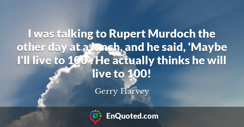I was talking to Rupert Murdoch the other day at a lunch, and he said, 'Maybe I'll live to 100'. He actually thinks he will live to 100!