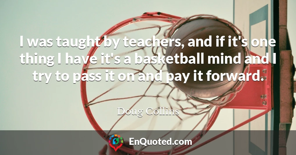 I was taught by teachers, and if it's one thing I have it's a basketball mind and I try to pass it on and pay it forward.