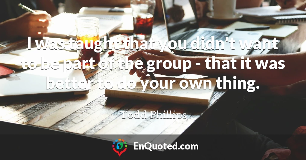 I was taught that you didn't want to be part of the group - that it was better to do your own thing.