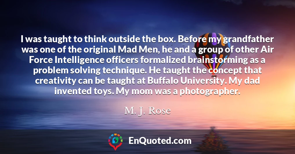 I was taught to think outside the box. Before my grandfather was one of the original Mad Men, he and a group of other Air Force Intelligence officers formalized brainstorming as a problem solving technique. He taught the concept that creativity can be taught at Buffalo University. My dad invented toys. My mom was a photographer.