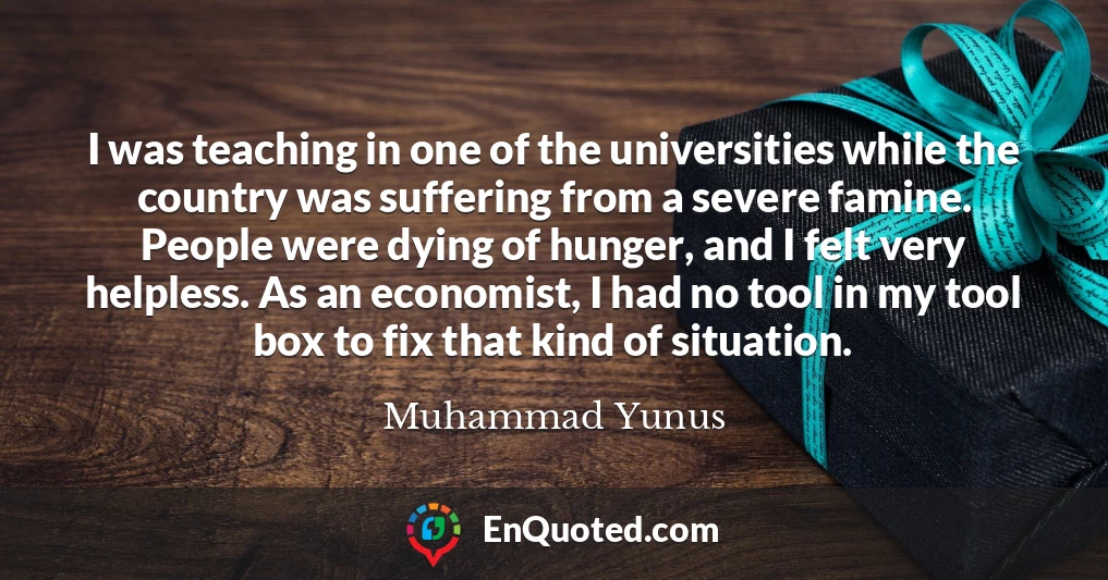 I was teaching in one of the universities while the country was suffering from a severe famine. People were dying of hunger, and I felt very helpless. As an economist, I had no tool in my tool box to fix that kind of situation.