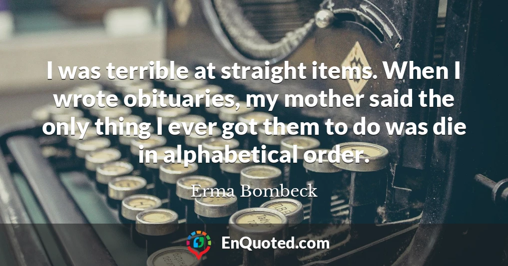 I was terrible at straight items. When I wrote obituaries, my mother said the only thing I ever got them to do was die in alphabetical order.