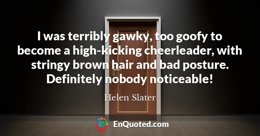 I was terribly gawky, too goofy to become a high-kicking cheerleader, with stringy brown hair and bad posture. Definitely nobody noticeable!