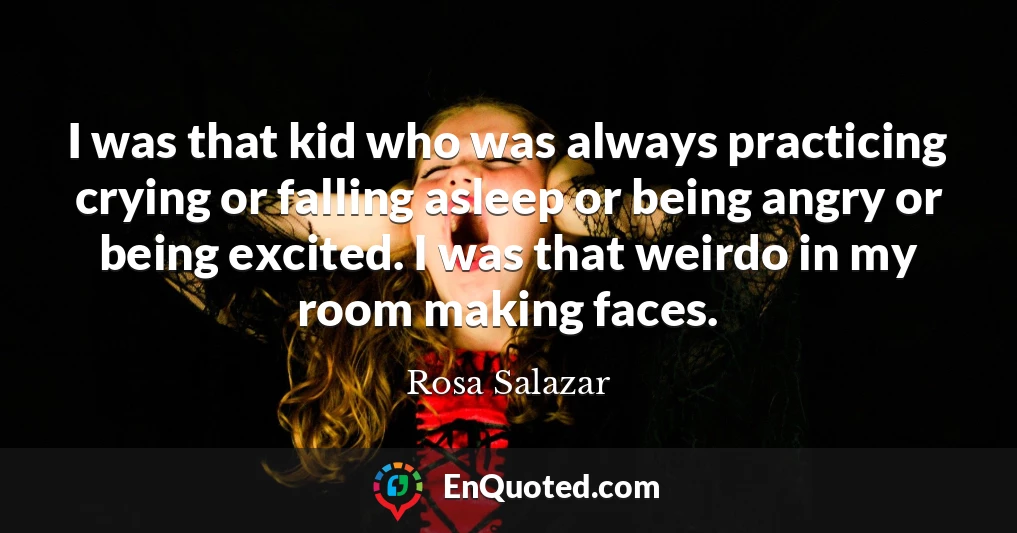I was that kid who was always practicing crying or falling asleep or being angry or being excited. I was that weirdo in my room making faces.