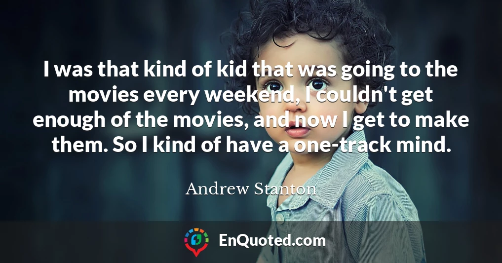 I was that kind of kid that was going to the movies every weekend, I couldn't get enough of the movies, and now I get to make them. So I kind of have a one-track mind.