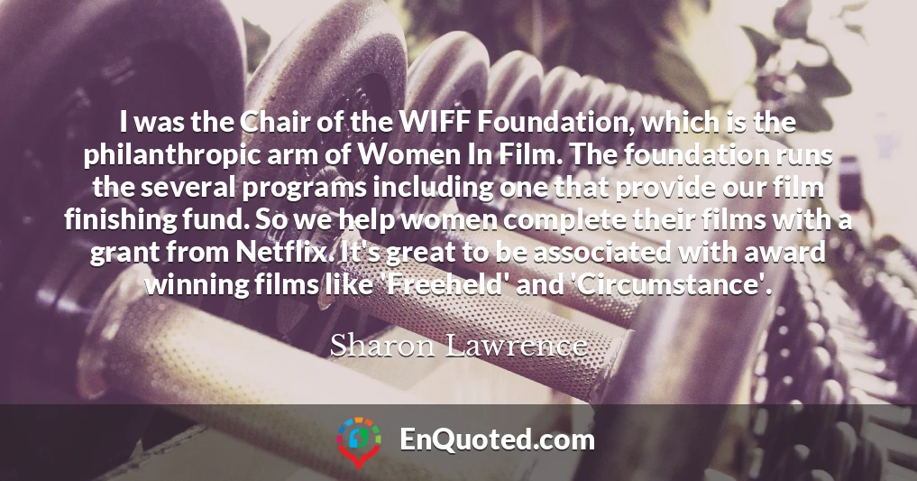 I was the Chair of the WIFF Foundation, which is the philanthropic arm of Women In Film. The foundation runs the several programs including one that provide our film finishing fund. So we help women complete their films with a grant from Netflix. It's great to be associated with award winning films like 'Freeheld' and 'Circumstance'.