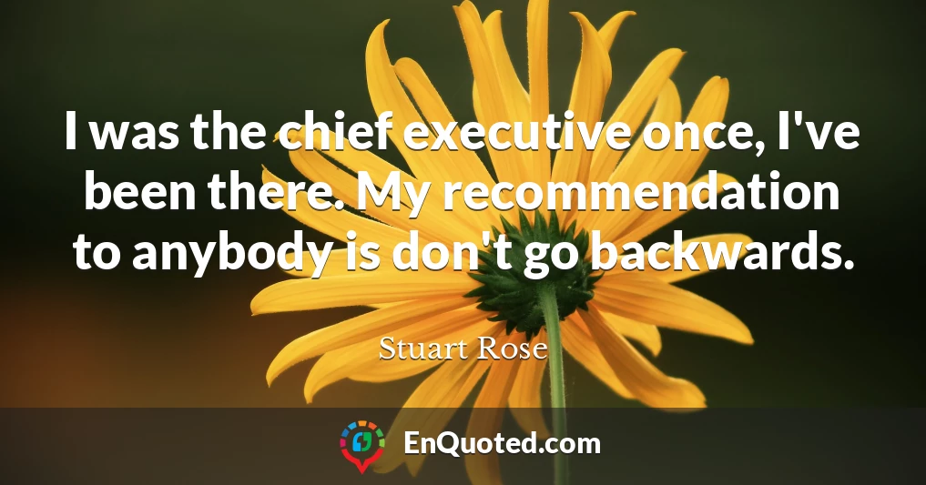 I was the chief executive once, I've been there. My recommendation to anybody is don't go backwards.