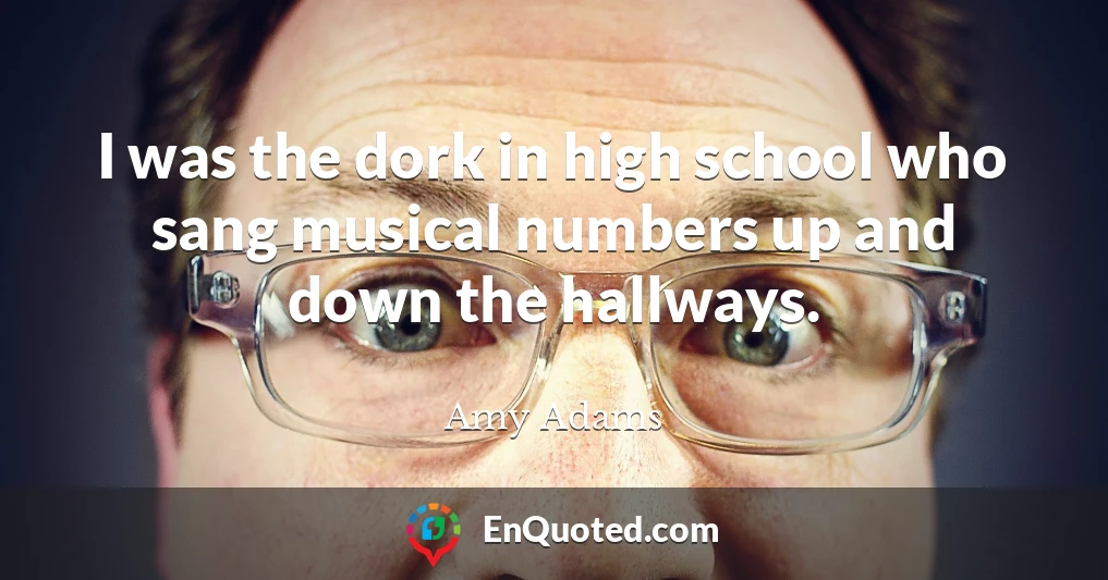 I was the dork in high school who sang musical numbers up and down the hallways.
