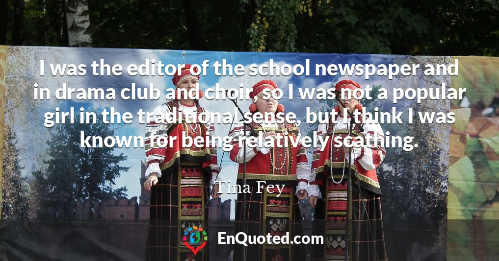 I was the editor of the school newspaper and in drama club and choir, so I was not a popular girl in the traditional sense, but I think I was known for being relatively scathing.