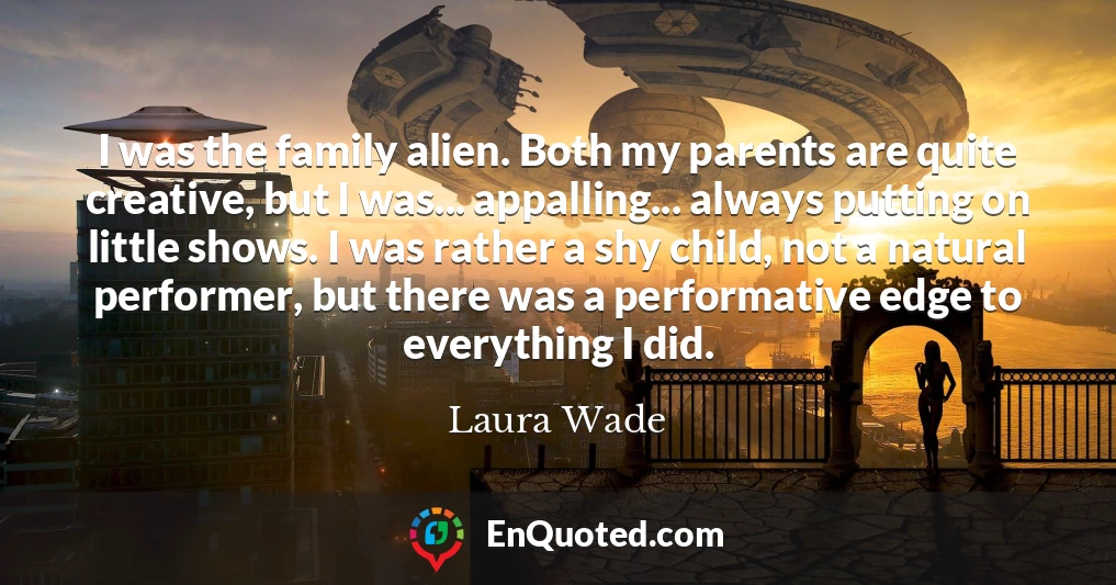 I was the family alien. Both my parents are quite creative, but I was... appalling... always putting on little shows. I was rather a shy child, not a natural performer, but there was a performative edge to everything I did.