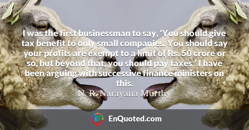 I was the first businessman to say, 'You should give tax benefit to only small companies. You should say your profits are exempt to a limit of Rs. 50 crore or so, but beyond that, you should pay taxes.' I have been arguing with successive finance ministers on this.