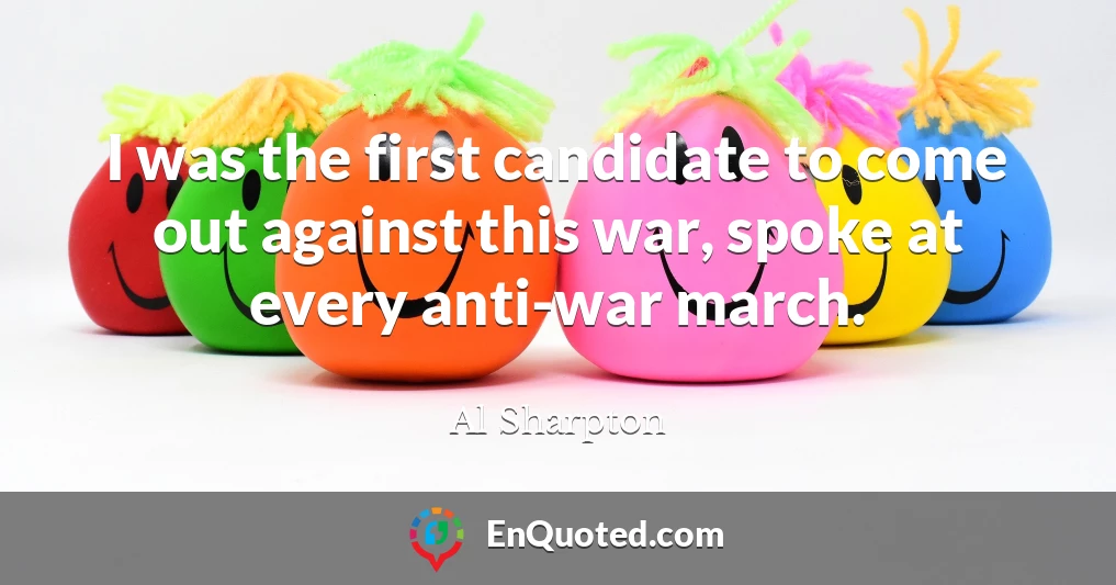 I was the first candidate to come out against this war, spoke at every anti-war march.