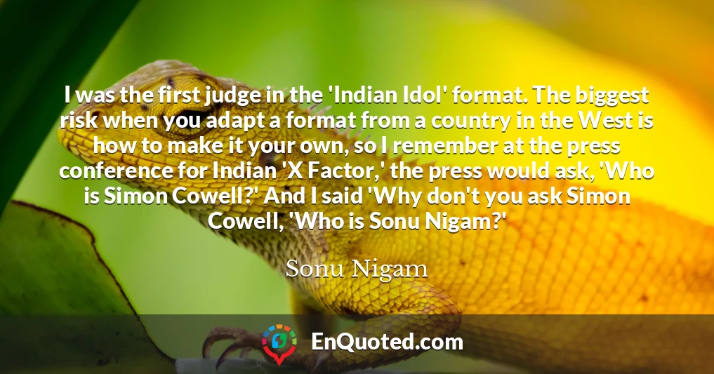 I was the first judge in the 'Indian Idol' format. The biggest risk when you adapt a format from a country in the West is how to make it your own, so I remember at the press conference for Indian 'X Factor,' the press would ask, 'Who is Simon Cowell?' And I said 'Why don't you ask Simon Cowell, 'Who is Sonu Nigam?'