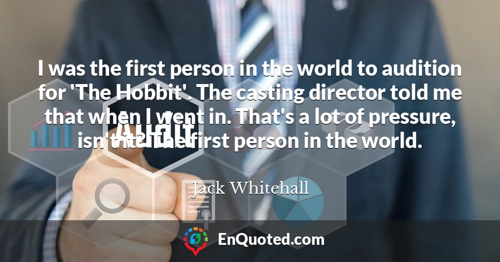 I was the first person in the world to audition for 'The Hobbit'. The casting director told me that when I went in. That's a lot of pressure, isn't it? The first person in the world.