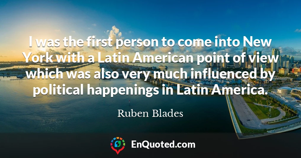 I was the first person to come into New York with a Latin American point of view which was also very much influenced by political happenings in Latin America.