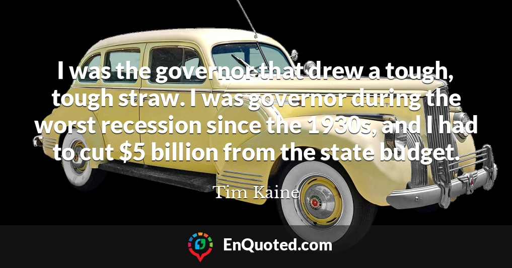 I was the governor that drew a tough, tough straw. I was governor during the worst recession since the 1930s, and I had to cut $5 billion from the state budget.