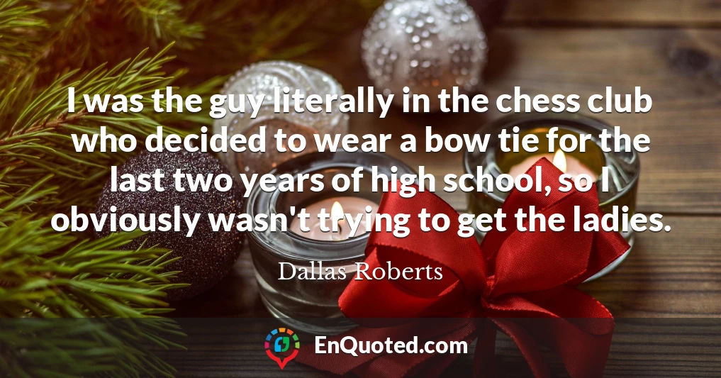I was the guy literally in the chess club who decided to wear a bow tie for the last two years of high school, so I obviously wasn't trying to get the ladies.
